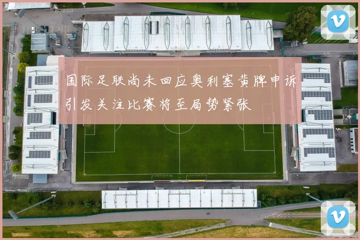 国际足联尚未回应奥利塞黄牌申诉引发关注比赛将至局势紧张