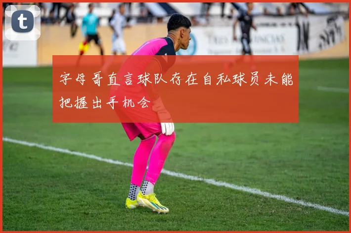字母哥直言球队存在自私球员未能把握出手机会