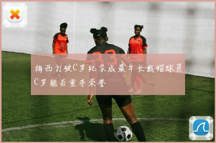 梅西打破C罗纪录成最年长戴帽球员C罗能否重夺荣誉