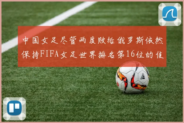 中国女足尽管两度败给俄罗斯依然保持FIFA女足世界排名第16位的佳绩
