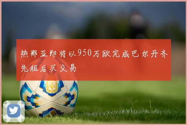 热那亚即将以950万欧完成巴尔丹齐先租后买交易