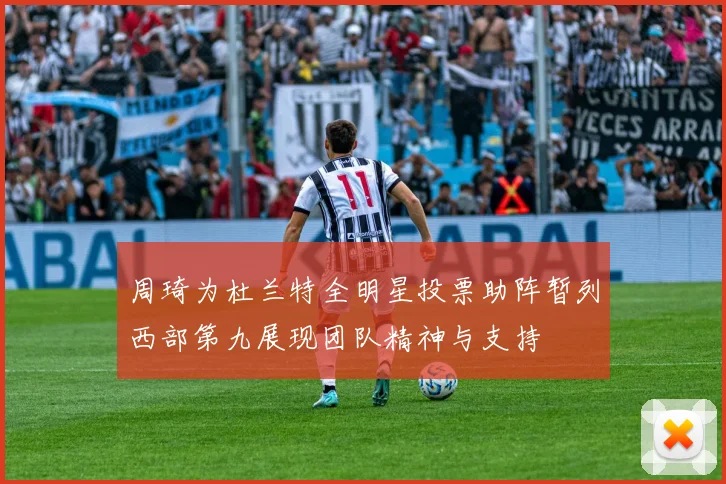 周琦为杜兰特全明星投票助阵暂列西部第九展现团队精神与支持