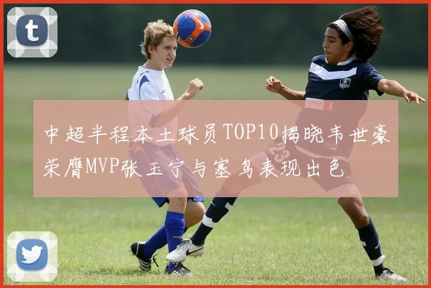 中超半程本土球员TOP10揭晓韦世豪荣膺MVP张玉宁与塞鸟表现出色