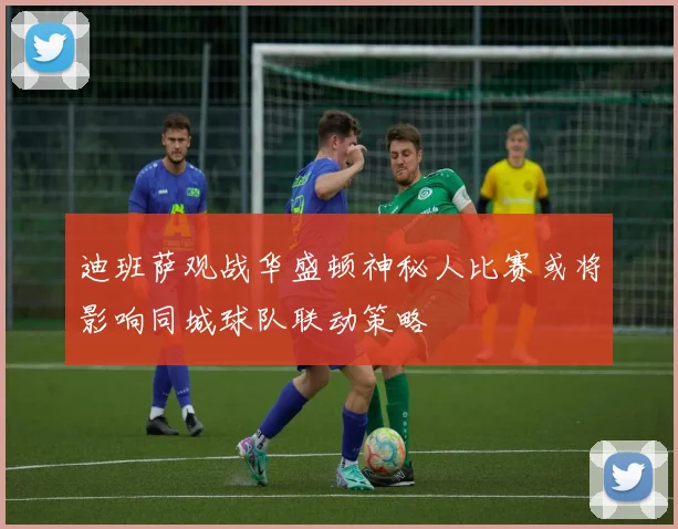 迪班萨观战华盛顿神秘人比赛或将影响同城球队联动策略