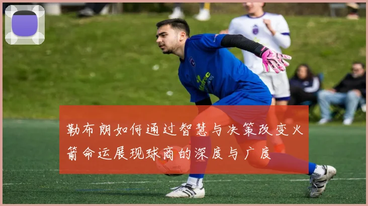 勒布朗如何通过智慧与决策改变火箭命运展现球商的深度与广度
