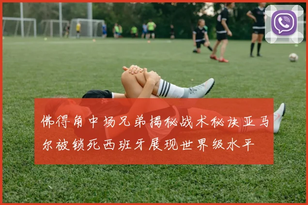 佛得角中场兄弟揭秘战术秘诀亚马尔被锁死西班牙展现世界级水平