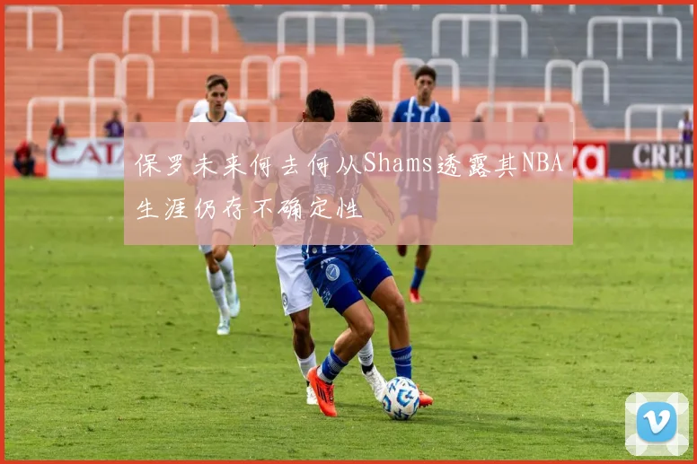 保罗未来何去何从Shams透露其NBA生涯仍存不确定性
