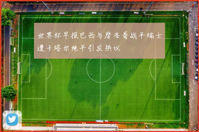 世界杯早报巴西与摩洛哥战平瑞士遭卡塔尔绝平引发热议