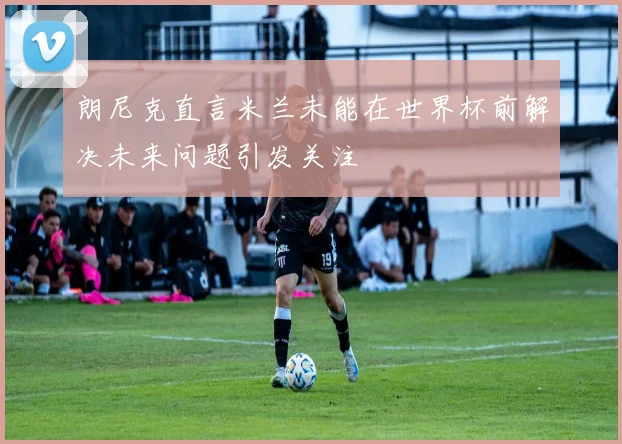 朗尼克直言米兰未能在世界杯前解决未来问题引发关注