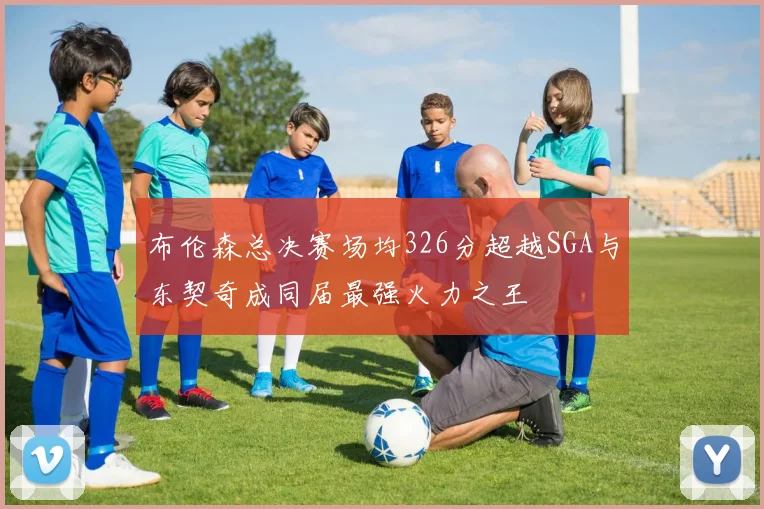 布伦森总决赛场均326分超越SGA与东契奇成同届最强火力之王