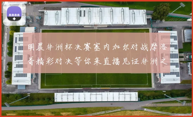 明晨非洲杯决赛塞内加尔对战摩洛哥精彩对决等你来直播见证非洲之王的诞生