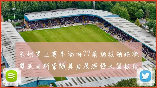 米切罗上赛季场均77前场板领跑联盟亚当斯紧随其后展现强大篮板能力