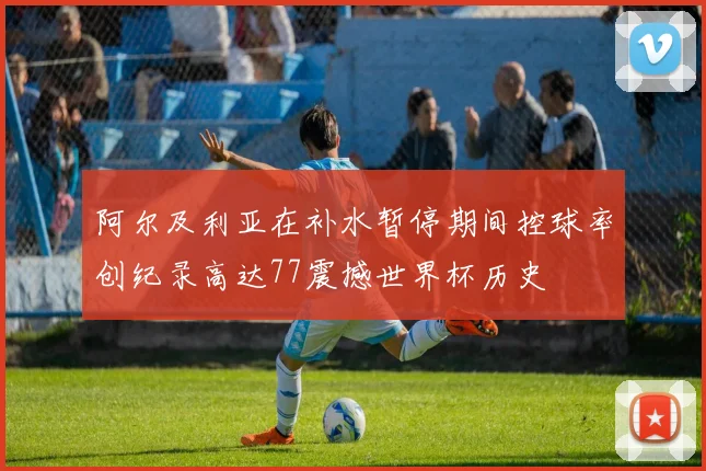阿尔及利亚在补水暂停期间控球率创纪录高达77震撼世界杯历史