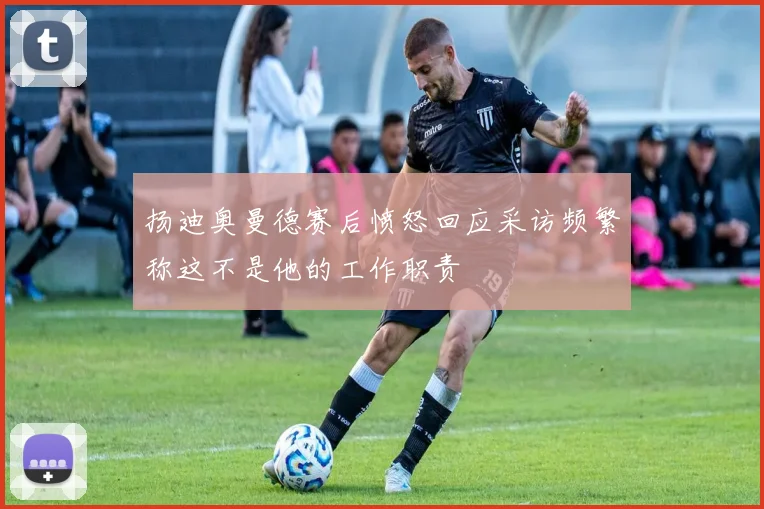 扬迪奥曼德赛后愤怒回应采访频繁称这不是他的工作职责