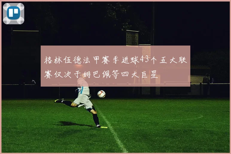 格林伍德法甲赛季进球43个五大联赛仅次于姆巴佩等四大巨星