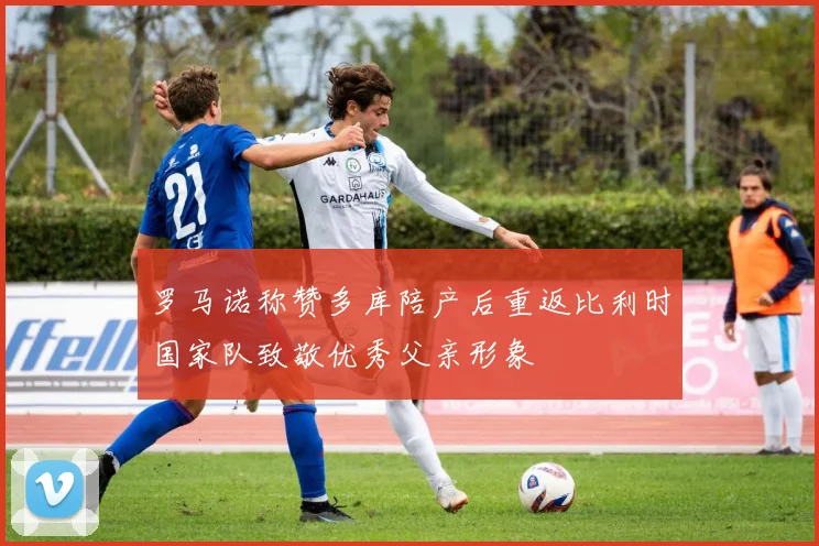 罗马诺称赞多库陪产后重返比利时国家队致敬优秀父亲形象