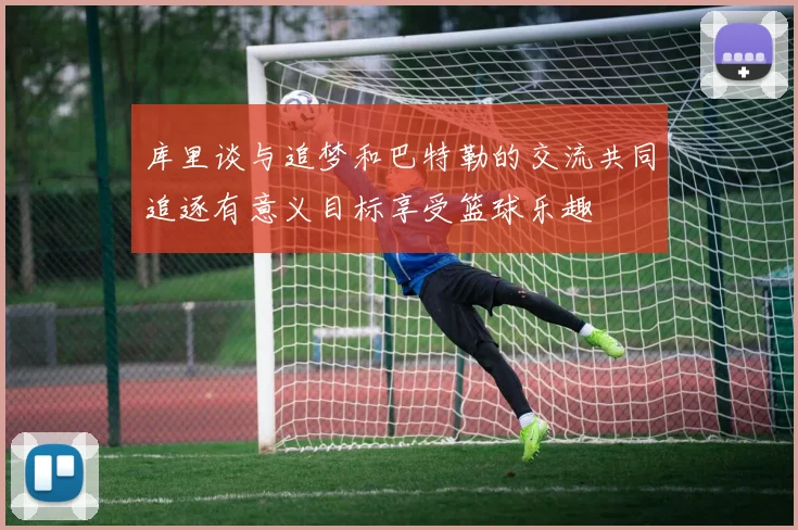 库里谈与追梦和巴特勒的交流共同追逐有意义目标享受篮球乐趣