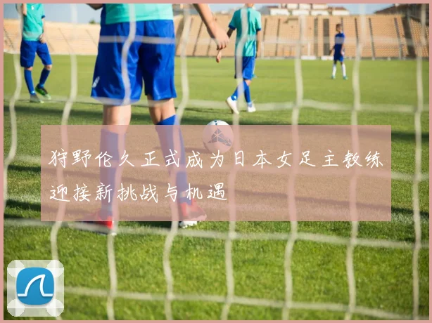 狩野伦久正式成为日本女足主教练迎接新挑战与机遇