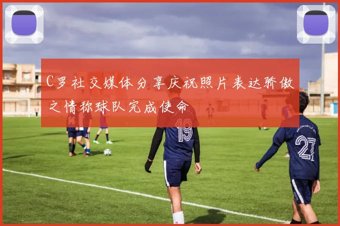 C罗社交媒体分享庆祝照片表达骄傲之情称球队完成使命