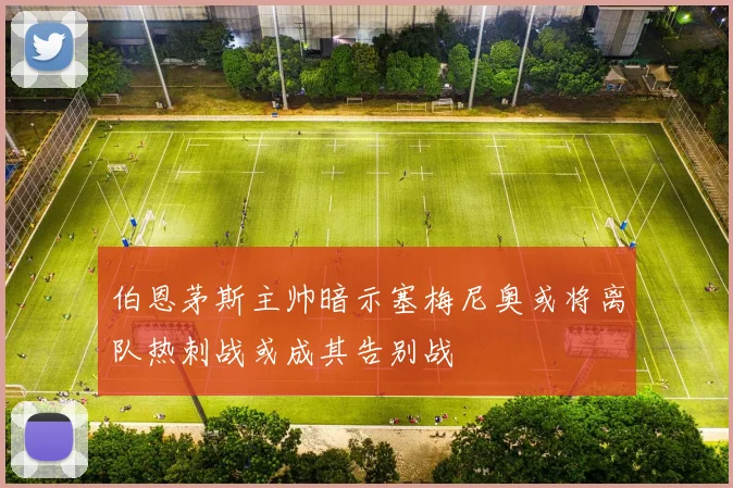 伯恩茅斯主帅暗示塞梅尼奥或将离队热刺战或成其告别战